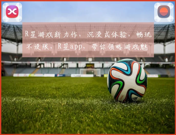 R星游戏新力作，沉浸式体验，畅玩不设限，R星app，带你领略游戏魅力