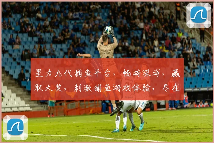 星力九代捕鱼平台，畅游深海，赢取大奖，刺激捕鱼游戏体验，尽在指尖