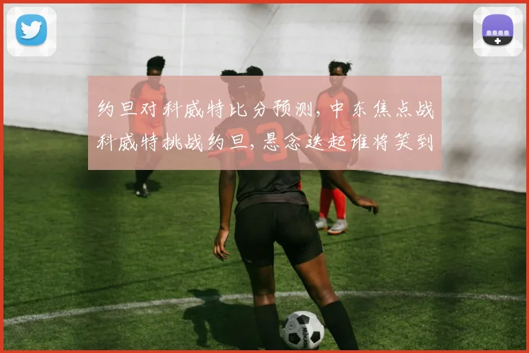 约旦对科威特比分预测,中东焦点战科威特挑战约旦,悬念迭起谁将笑到最后